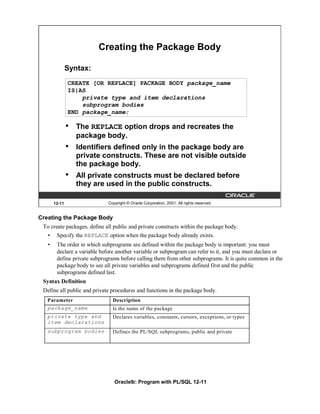 Creating the Package Body

               Syntax:
               CREATE [OR REPLACE] PACKAGE BODY package_name
               IS|AS
                   private type and item declarations
                   subprogram bodies
               END package_name;

               •   The REPLACE option drops and recreates the
                   package body.
               •   Identifiers defined only in the package body are
                   private constructs. These are not visible outside
                   the package body.
               •   All private constructs must be declared before
                   they are used in the public constructs.

       12-11                  Copyright © Oracle Corporation, 2001. All rights reserved.


Creating the Package Body
 To create packages, define all public and private constructs within the package body.
   •    Specify the REPLACE option when the package body already exists.
   •    The order in which subprograms are defined within the package body is important: you must
        declare a variable before another variable or subprogram can refer to it, and you must declare or
        define private subprograms before calling them from other subprograms. It is quite common in the
        package body to see all private variables and subprograms defined first and the public
        subprograms defined last.
 Syntax Definition
 Define all public and private procedures and functions in the package body.
   Parameter                    Description
   package_name                 Is the name of the package
   private type and             Declares variables, constants, cursors, exceptions, or types
   item declarations
   subprogram bodies            Defines the PL/SQL subprograms, public and private




                                 Oracle9i: Program with PL/SQL 12-11
 