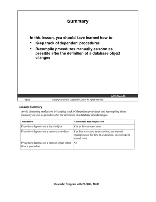 Summary


           In this lesson, you should have learned how to:
           •   Keep track of dependent procedures
           •   Recompile procedures manually as soon as
               possible after the definition of a database object
               changes




   18-31                   Copyright © Oracle Corporation, 2001. All rights reserved.


Lesson Summary
 Avoid disrupting production by keeping track of dependent procedures and recompiling them
 manually as soon as possible after the definition of a database object changes.

 Situation                                         Automatic Recompilation
 Procedure depends on a local object               Yes, at first re-execution
 Procedure depends on a remote procedure           Yes, but at second re-execution; use manual
                                                   recompilation for first re-execution, or reinvoke it
                                                   second time
 Procedure depends on a remote object other No
 than a procedure




                             Oracle9i: Program with PL/SQL 18-31
 