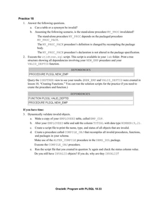Practice 18
   1. Answer the following questions.
        a. Can a table or a synonym be invalid?
        b. Assuming the following scenario, is the stand-alone procedure MY_PROC invalidated?
                The stand-alone procedure MY_PROC depends on the packaged procedure
                MY_PROC_PACK.
                The MY_PROC_PACK procedure’s definition is changed by recompiling the package
                body.
                The MY_PROC_PACK procedure’s declaration is not altered in the package specification.
   2. Execute the utldtree.sql script. This script is available in your lab folder. Print a tree
      structure showing all dependencies involving your NEW_EMP procedure and your
      VALID_DEPTID function.




      Query the IDEPTREE view to see your results. (NEW_EMP and VALID_DEPTID were created in
      lesson 10, “Creating Functions.” You can run the solution scripts for the practice if you need to
      create the procedure and function.)




   If you have time:
   3. Dynamically validate invalid objects.
       a. Make a copy of your EMPLOYEES table, called EMP_COP.
        b. Alter your EMPLOYEES table and add the column TOTSAL with data type NUMBER(9,2).
        c. Create a script file to print the name, type, and status of all objects that are invalid.
        d. Create a procedure called COMPILE_OBJ that recompiles all invalid procedures, functions,
           and packages in your schema.
           Make use of the ALTER_COMPILE procedure in the DBMS_DDL package.
              Execute the COMPILE_OBJ procedure.
        e. Run the script file that you created in question 3c again and check the status column value.
           Do you still have INVALID objects? If you do, why are they INVALID?




                               Oracle9i: Program with PL/SQL 18-33
 
