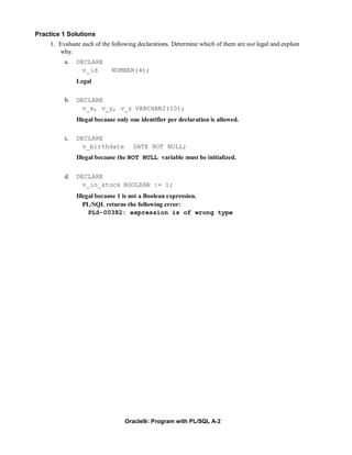 Practice 1 Solutions
     1. Evaluate each of the following declarations. Determine which of them are not legal and explain
        why.
          a.   DECLARE
                 v_id       NUMBER(4);
               Legal

          b.   DECLARE
                 v_x, v_y, v_z VARCHAR2(10);
               Illegal because only one identifier per declaration is allowed.

          c.   DECLARE
                 v_birthdate         DATE NOT NULL;
               Illegal because the NOT NULL variable must be initialized.


          d.   DECLARE
                 v_in_stock BOOLEAN := 1;
               Illegal because 1 is not a Boolean expression.
                  PL/SQL returns the following error:
                    PLS-00382: expression is of wrong type




                                  Oracle9i: Program with PL/SQL A-2
 