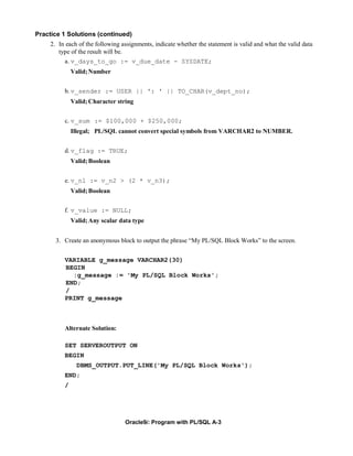 Practice 1 Solutions (continued)
     2. In each of the following assignments, indicate whether the statement is valid and what the valid data
        type of the result will be.
          a. v_days_to_go := v_due_date - SYSDATE;
              Valid; Number


          b. v_sender := USER || ': ' || TO_CHAR(v_dept_no);
              Valid; Character string


          c. v_sum := $100,000 + $250,000;
              Illegal; PL/SQL cannot convert special symbols from VARCHAR2 to NUMBER.


          d. v_flag := TRUE;
              Valid; Boolean


          e. v_n1 := v_n2 > (2 * v_n3);
              Valid; Boolean


          f. v_value := NULL;
              Valid; Any scalar data type


       3. Create an anonymous block to output the phrase “My PL/SQL Block Works” to the screen.


          VARIABLE g_message VARCHAR2(30)
          BEGIN
            :g_message := 'My PL/SQL Block Works';
          END;
          /
          PRINT g_message



          Alternate Solution:

          SET SERVEROUTPUT ON
          BEGIN
                DBMS_OUTPUT.PUT_LINE('My PL/SQL Block Works');
          END;
          /




                                  Oracle9i: Program with PL/SQL A-3
 