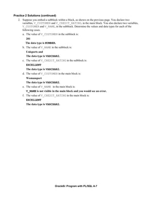 Practice 2 Solutions (continued)
   2. Suppose you embed a subblock within a block, as shown on the previous page. You declare two
      variables, V_CUSTOMER and V_CREDIT_RATING, in the main block. You also declare two variables,
      V_CUSTOMER and V_NAME, in the subblock. Determine the values and data types for each of the
      following cases.
      a. The value of V_CUSTOMER in the subblock is:
        201
        The data type is NUMBER.
      b. The value of V_NAME in the subblock is:
         Unisports and
         The data type is VARCHAR2.
      c. The value of V_CREDIT_RATING in the subblock is:
         EXCELLENT
         The data type is VARCHAR2.
      d. The value of V_CUSTOMER in the main block is:
         Womansport
         The data type is VARCHAR2.
      e. The value of V_NAME in the main block is:
         V_NAME is not visible in the main block and you would see an error.
      f. The value of V_CREDIT_RATING in the main block is:
         EXCELLENT
         The data type is VARCHAR2.




                                 Oracle9i: Program with PL/SQL A-7
 