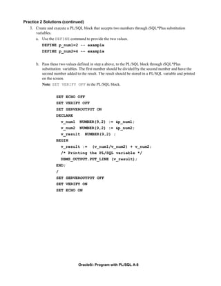 Practice 2 Solutions (continued)
   3. Create and execute a PL/SQL block that accepts two numbers through iSQL*Plus substitution
      variables.
      a. Use the DEFINE command to provide the two values.
          DEFINE p_num1=2 -- example
          DEFINE p_num2=4 -- example


      b. Pass these two values defined in step a above, to the PL/SQL block through iSQL*Plus
         substitution variables. The first number should be divided by the second number and have the
         second number added to the result. The result should be stored in a PL/SQL variable and printed
         on the screen.
         Note: SET VERIFY OFF in the PL/SQL block.


                  SET ECHO OFF
                  SET VERIFY OFF
                  SET SERVEROUTPUT ON
                  DECLARE
                      v_num1    NUMBER(9,2) := &p_num1;
                      v_num2    NUMBER(9,2) := &p_num2;
                      v_result      NUMBER(9,2) ;
                  BEGIN
                      v_result :=       (v_num1/v_num2) + v_num2;
                      /* Printing the PL/SQL variable */
                      DBMS_OUTPUT.PUT_LINE (v_result);
                  END;
                  /
                  SET SERVEROUTPUT OFF
                  SET VERIFY ON
                  SET ECHO ON




                                Oracle9i: Program with PL/SQL A-8
 