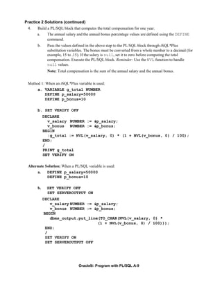 Practice 2 Solutions (continued)
 4.   Build a PL/SQL block that computes the total compensation for one year.
      a.    The annual salary and the annual bonus percentage values are defined using the DEFINE
            command.
      b.     Pass the values defined in the above step to the PL/SQL block through iSQL*Plus
             substitution variables. The bonus must be converted from a whole number to a decimal (for
             example, 15 to .15). If the salary is null, set it to zero before computing the total
             compensation. Execute the PL/SQL block. Reminder: Use the NVL function to handle
             null values.
             Note: Total compensation is the sum of the annual salary and the annual bonus.


 Method 1: When an iSQL*Plus variable is used:
      a. VARIABLE g_total NUMBER
           DEFINE p_salary=50000
           DEFINE p_bonus=10

      b. SET VERIFY OFF
           DECLARE
             v_salary NUMBER := &p_salary;
             v_bonus NUMBER := &p_bonus;
           BEGIN
             :g_total := NVL(v_salary, 0) * (1 + NVL(v_bonus, 0) / 100);
           END;
           /
           PRINT g_total
           SET VERIFY ON

 Alternate Solution: When a PL/SQL variable is used:
      a.     DEFINE p_salary=50000
             DEFINE p_bonus=10

      b.    SET VERIFY OFF
            SET SERVEROUTPUT ON
           DECLARE
              v_salary NUMBER := &p_salary;
              v_bonus NUMBER := &p_bonus;
           BEGIN
              dbms_output.put_line(TO_CHAR(NVL(v_salary, 0) *
                                  (1 + NVL(v_bonus, 0) / 100)));
            END;
            /
            SET VERIFY ON
            SET SERVEROUTPUT OFF




                                Oracle9i: Program with PL/SQL A-9
 