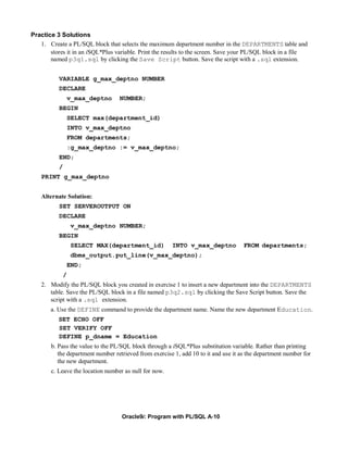 Practice 3 Solutions
   1. Create a PL/SQL block that selects the maximum department number in the DEPARTMENTS table and
       stores it in an iSQL*Plus variable. Print the results to the screen. Save your PL/SQL block in a file
       named p3q1.sql by clicking the Save Script button. Save the script with a .sql extension.


           VARIABLE g_max_deptno NUMBER
           DECLARE
                   v_max_deptno   NUMBER;
           BEGIN
                   SELECT max(department_id)
                   INTO v_max_deptno
                   FROM departments;
                   :g_max_deptno := v_max_deptno;
           END;
           /
    PRINT g_max_deptno


    Alternate Solution:
           SET SERVEROUTPUT ON
           DECLARE
                   v_max_deptno NUMBER;
           BEGIN
                   SELECT MAX(department_id)           INTO v_max_deptno            FROM departments;
                   dbms_output.put_line(v_max_deptno);
                   END;
               /
    2. Modify the PL/SQL block you created in exercise 1 to insert a new department into the DEPARTMENTS
       table. Save the PL/SQL block in a file named p3q2.sql by clicking the Save Script button. Save the
       script with a .sql extension.
       a. Use the DEFINE command to provide the department name. Name the new department Education.
          SET ECHO OFF
          SET VERIFY OFF
          DEFINE p_dname = Education
       b. Pass the value to the PL/SQL block through a iSQL*Plus substitution variable. Rather than printing
          the department number retrieved from exercise 1, add 10 to it and use it as the department number for
          the new department.
       c. Leave the location number as null for now.




                                   Oracle9i: Program with PL/SQL A-10
 