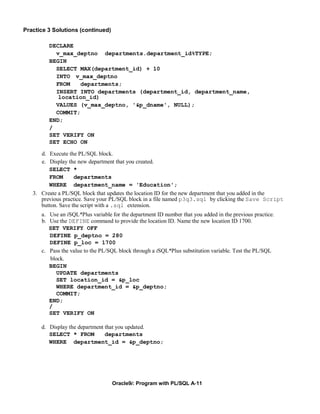 Practice 3 Solutions (continued)

         DECLARE
           v_max_deptno departments.department_id%TYPE;
         BEGIN
           SELECT MAX(department_id) + 10
           INTO v_max_deptno
           FROM    departments;
           INSERT INTO departments (department_id, department_name,
            location_id)
           VALUES (v_max_deptno, '&p_dname', NULL);
           COMMIT;
         END;
         /
         SET VERIFY ON
         SET ECHO ON

      d. Execute the PL/SQL block.
      e. Display the new department that you created.
         SELECT *
         FROM       departments
         WHERE department_name = 'Education';
   3. Create a PL/SQL block that updates the location ID for the new department that you added in the
      previous practice. Save your PL/SQL block in a file named p3q3.sql by clicking the Save Script
      button. Save the script with a .sql extension.
      a. Use an iSQL*Plus variable for the department ID number that you added in the previous practice.
      b. Use the DEFINE command to provide the location ID. Name the new location ID 1700.
         SET VERIFY OFF
         DEFINE p_deptno = 280
         DEFINE p_loc = 1700
      c. Pass the value to the PL/SQL block through a iSQL*Plus substitution variable. Test the PL/SQL
         block.
         BEGIN
            UPDATE departments
            SET location_id = &p_loc
            WHERE department_id = &p_deptno;
            COMMIT;
         END;
         /
         SET VERIFY ON

      d. Display the department that you updated.
         SELECT * FROM          departments
         WHERE department_id = &p_deptno;




                                   Oracle9i: Program with PL/SQL A-11
 
