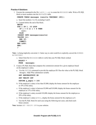 Practice 4 Solutions
   1. Execute the command in the file lab04_1.sql to create the MESSAGES table. Write a PL/SQL
       block to insert numbers into the MESSAGES table.
       CREATE TABLE messages (results VARCHAR2 (60));
       a. Insert the numbers 1 to 10, excluding 6 and 8.
       b. Commit before the end of the block.
        BEGIN
        FOR i IN 1..10 LOOP
           IF i = 6 or i = 8 THEN
             null;
           ELSE
        INSERT INTO messages(results)
        VALUES (i);
           END IF;
           COMMIT;
        END LOOP;
        END;
        /


 Note: i is being implicitly converted. A better way to code would be to explicitly convert the NUMBER
 to VARCHAR2.
       c. Select from the MESSAGES table to verify that your PL/SQL block worked.
         SELECT *
         FROM   messages;
   2. Create a PL/SQL block that computes the commission amount for a given employee based
      on the employee’s salary.
       a. Use the DEFINE command to provide the employee ID. Pass the value to the PL/SQL block
           through a iSQL*Plus substitution variable.
          SET SERVEROUTPUT ON
          SET VERIFY OFF
          DEFINE p_empno = 100
       b. If the employee’s salary is less than $5,000, display the bonus amount for the employee
          as 10% of the salary.
       c. If the employee’s salary is between $5,000 and $10,000, display the bonus amount for the
          employee as 15% of the salary.
       d. If the employee’s salary exceeds $10,000, display the bonus amount for the employee as
          20% of the salary.
       e. If the employee’s salary is NULL, display the bonus amount for the employee as 0.
       f. Test the PL/SQL block for each case using the following test cases, and check each
          bonus amount.
 Note: Include SET VERIFY OFF in your solution.




                               Oracle9i: Program with PL/SQL A-13
 