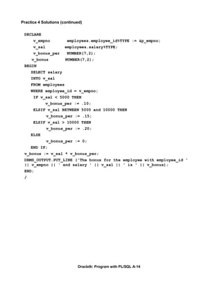 Practice 4 Solutions (continued)


 DECLARE
      v_empno           employees.employee_id%TYPE := &p_empno;
      v_sal           employees.salary%TYPE;
      v_bonus_per       NUMBER(7,2);
     v_bonus           NUMBER(7,2);
 BEGIN
     SELECT salary
     INTO v_sal
     FROM employees
     WHERE employee_id = v_empno;
      IF v_sal < 5000 THEN
              v_bonus_per := .10;
      ELSIF v_sal BETWEEN 5000 and 10000 THEN
              v_bonus_per := .15;
      ELSIF v_sal > 10000 THEN
              v_bonus_per := .20;
     ELSE
              v_bonus_per := 0;
     END IF;
 v_bonus := v_sal * v_bonus_per;
 DBMS_OUTPUT.PUT_LINE ('The bonus for the employee with employee_id '
 || v_empno || ' and salary ' || v_sal || ' is ' || v_bonus);
 END;
 /




                             Oracle9i: Program with PL/SQL A-14
 