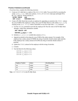 Practice 4 Solutions (continued)
 If you have time, complete the following exercises:
 3. Create an EMP table that is a replica of the EMPLOYEES table. You can do this by executing the
     script lab04_3.sql. Add a new column, STARS, of VARCHAR2 data type and length 50 to
     the EMP table for storing asterisk (*).
       ALTER TABLE         emp
       ADD stars           VARCHAR2(50);
 4. Create a PL/SQL block that rewards an employee by appending an asterisk in the STARS column
    for every $1000 of the employee’s salary. Save your PL/SQL block in a file called p4q4.sql by
    clicking on the Save Script button. Remember to save the script with a .sql extension.
     a. Use the DEFINE command to provide the employee ID. Pass the value to the PL/SQL block
        through a iSQL*Plus substitution variable.
          SET VERIFY OFF
          DEFINE p_empno = 104
     b. Initialize a v_asterisk variable that contains a NULL.
     c. Append an asterisk to the string for every $1000 of the salary amount. For example, if the
         employee has a salary amount of $8000, the string of asterisks should contain eight asterisks.
        If the employee has a salary amount of $12500, the string of asterisks should contain 13
        asterisks.
     d. Update the STARS column for the employee with the string of asterisks.
     e. Commit.
     f. Test the block for the following values:
             DEFINE p_empno=104
             DEFINE p_empno=174
             DEFINE p_empno=176




            Employee Number          Salary                       Resulting Bonus

            100                      24000                        4800
            149                      10500                        2100
            178                      7000                         1050

 Note: SET VERIFY OFF in the PL/SQL block




                                 Oracle9i: Program with PL/SQL A-15
 