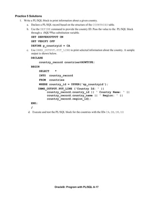 Practice 5 Solutions
   1. Write a PL/SQL block to print information about a given country.
       a. Declare a PL/SQL record based on the structure of the COUNTRIES table.
        b. Use the DEFINE command to provide the country ID. Pass the value to the PL/SQL block
           through a iSQL*Plus substitution variable.
           SET SERVEROUTPUT ON
            SET VERIFY OFF
            DEFINE p_countryid = CA
        c. Use DBMS_OUTPUT.PUT_LINE to print selected information about the country. A sample
           output is shown below.
            DECLARE
                   country_record countries%ROWTYPE;
            BEGIN
                   SELECT      *
                   INTO   country_record
                   FROM   countries
                   WHERE country_id = UPPER('&p_countryid');
                   DBMS_OUTPUT.PUT_LINE ('Country Id: ' ||
                        country_record.country_id || ' Country Name: ' ||
                        country_record.country_name || ' Region: ' ||
                        country_record.region_id);
            END;
            /
         d. Execute and test the PL/SQL block for the countries with the IDs CA, DE, UK, US




                               Oracle9i: Program with PL/SQL A-17
 