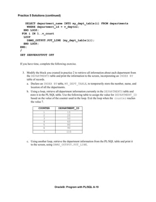 Practice 5 Solutions (continued)

     SELECT department_name INTO my_dept_table(i) FROM departments
      WHERE department_id = v_deptno;
    END LOOP;
   FOR i IN 1..v_count
    LOOP
      DBMS_OUTPUT.PUT_LINE (my_dept_table(i));
    END LOOP;
 END;
 /
 SET SERVEROUTPUT OFF


 If you have time, complete the following exercise.


   3. Modify the block you created in practice 2 to retrieve all information about each department from
      the DEPARTMENTS table and print the information to the screen, incorporating an INDEX BY
      table of records.
      a. Declare an INDEX BY table, MY_DEPT_TABLE, to temporarily store the number, name, and
         location of all the departments.
      b. Using a loop, retrieve all department information currently in the DEPARTMENTS table and
         store it in the PL/SQL table. Use the following table to assign the value for DEPARTMENT_ID
         based on the value of the counter used in the loop. Exit the loop when the counter reaches
         the value 7.

                 COUNTER           DEPARTMENT_ID
                     1                    10
                     2                    20
                     3                    50
                     4                    60
                     5                    80
                     6                    90
                     7                    110


      c. Using another loop, retrieve the department information from the PL/SQL table and print it
         to the screen, using DBMS_OUTPUT.PUT_LINE.




                               Oracle9i: Program with PL/SQL A-19
 