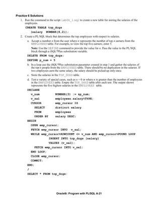 Practice 6 Solutions
   1. Run the command in the script lab06_1.sql to create a new table for storing the salaries of the
       employees.
       CREATE TABLE top_dogs
             (salary     NUMBER(8,2));
   2. Create a PL/SQL block that determines the top employees with respect to salaries.
         a. Accept a number n from the user where n represents the number of top n earners from the
            EMPLOYEES table. For example, to view the top five earners, enter 5.
            Note: Use the DEFINE command to provide the value for n. Pass the value to the PL/SQL
            block through a iSQL*Plus substitution variable.
         DELETE FROM top_dogs;
         DEFINE p_num = 5
         b. In a loop use the iSQL*Plus substitution parameter created in step 1 and gather the salaries of
            the top n people from the EMPLOYEES table. There should be no duplication in the salaries. If
            two employees earn the same salary, the salary should be picked up only once.
         c. Store the salaries in the TOP_DOGS table.
         d. Test a variety of special cases, such as n = 0 or where n is greater than the number of employees
            in the EMPLOYEES table. Empty the TOP_DOGS table after each test. The output shown
            represents the five highest salaries in the EMPLOYEES table.
         DECLARE
             v_num               NUMBER(3) := &p_num;
             v_sal               employees.salary%TYPE;
             CURSOR              emp_cursor IS
                SELECT           distinct salary
                FROM             employees
                ORDER BY         salary DESC;
         BEGIN
             OPEN emp_cursor;
             FETCH emp_cursor INTO             v_sal;
             WHILE emp_cursor%ROWCOUNT <= v_num AND emp_cursor%FOUND LOOP
                           INSERT INTO top_dogs (salary)
                           VALUES (v_sal);
                FETCH emp_cursor INTO v_sal;
             END LOOP;
             CLOSE emp_cursor;
             COMMIT;
         END;
         /
         SELECT * FROM top_dogs:




                                  Oracle9i: Program with PL/SQL A-21
 