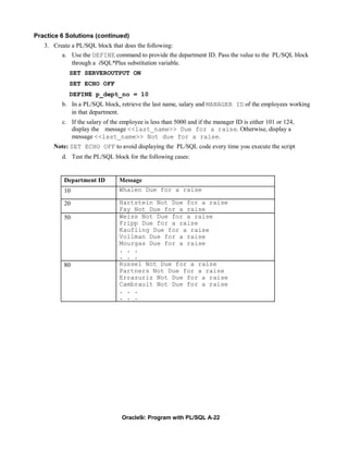 Practice 6 Solutions (continued)
   3. Create a PL/SQL block that does the following:
         a. Use the DEFINE command to provide the department ID. Pass the value to the PL/SQL block
             through a iSQL*Plus substitution variable.
            SET SERVEROUTPUT ON
            SET ECHO OFF
            DEFINE p_dept_no = 10
         b. In a PL/SQL block, retrieve the last name, salary and MANAGER ID of the employees working
            in that department.
         c. If the salary of the employee is less than 5000 and if the manager ID is either 101 or 124,
            display the message <<last_name>> Due for a raise. Otherwise, display a
            message <<last_name>> Not due for a raise.
      Note: SET ECHO OFF to avoid displaying the PL/SQL code every time you execute the script
         d. Test the PL/SQL block for the following cases:


          Department ID         Message
          10                    Whalen Due for a raise

          20                    Hartstein Not Due for a raise
                                Fay Not Due for a raise
          50                    Weiss Not Due for a raise
                                Fripp Due for a raise
                                Kaufling Due for a raise
                                Vollman Due for a raise
                                Mourgas Due for a raise
                                . . .
                                . . .
          80                    Russel Not Due for a raise
                                Partners Not Due for a raise
                                Errazuriz Not Due for a raise
                                Cambrault Not Due for a raise
                                . . .
                                . . .




                                 Oracle9i: Program with PL/SQL A-22
 