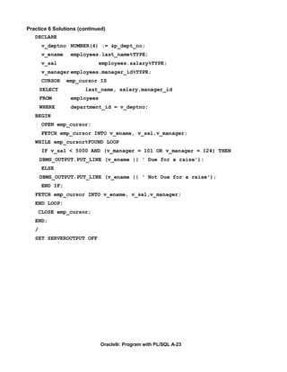 Practice 6 Solutions (continued)
   DECLARE
        v_deptno NUMBER(4) := &p_dept_no;
        v_ename    employees.last_name%TYPE;
        v_sal                  employees.salary%TYPE;
        v_manager employees.manager_id%TYPE;
        CURSOR    emp_cursor IS
       SELECT           last_name, salary,manager_id
       FROM        employees
       WHERE       department_id = v_deptno;
   BEGIN
        OPEN emp_cursor;
        FETCH emp_cursor INTO v_ename, v_sal,v_manager;
   WHILE emp_cursor%FOUND LOOP
        IF v_sal < 5000 AND (v_manager = 101 OR v_manager = 124) THEN
       DBMS_OUTPUT.PUT_LINE (v_ename || ' Due for a raise');
        ELSE
       DBMS_OUTPUT.PUT_LINE (v_ename || ' Not Due for a raise');
        END IF;
   FETCH emp_cursor INTO v_ename, v_sal,v_manager;
   END LOOP;
       CLOSE emp_cursor;
   END;
   /
   SET SERVEROUTPUT OFF




                               Oracle9i: Program with PL/SQL A-23
 