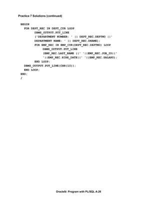 Practice 7 Solutions (continued)

 BEGIN
   FOR DEPT_REC IN DEPT_CUR LOOP
         DBMS_OUTPUT.PUT_LINE
         ('DEPARTMENT NUMBER: ' || DEPT_REC.DEPTNO ||'
         DEPARTMENT NAME: ' || DEPT_REC.DNAME);
         FOR EMP_REC IN EMP_CUR(DEPT_REC.DEPTNO) LOOP
              DBMS_OUTPUT.PUT_LINE
              (EMP_REC.LAST_NAME ||' '||EMP_REC.JOB_ID||'
              '||EMP_REC.HIRE_DATE||' '||EMP_REC.SALARY);
         END LOOP;
   DBMS_OUTPUT.PUT_LINE(CHR(10));
   END LOOP;
 END;
 /




                           Oracle9i: Program with PL/SQL A-26
 