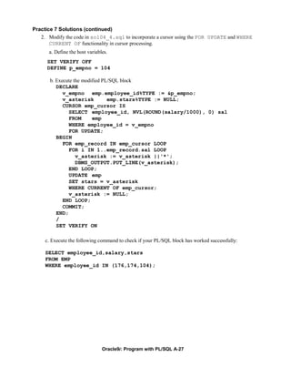Practice 7 Solutions (continued)
   2. Modify the code in sol04_4.sql to incorporate a cursor using the FOR UPDATE and WHERE
       CURRENT OF functionality in cursor processing.
      a. Define the host variables.
      SET VERIFY OFF
      DEFINE p_empno = 104

       b. Execute the modified PL/SQL block
          DECLARE
             v_empno emp.employee_id%TYPE := &p_empno;
             v_asterisk          emp.stars%TYPE := NULL;
             CURSOR emp_cursor IS
               SELECT employee_id, NVL(ROUND(salary/1000), 0) sal
               FROM       emp
               WHERE employee_id = v_empno
               FOR UPDATE;
          BEGIN
             FOR emp_record IN emp_cursor LOOP
               FOR i IN 1..emp_record.sal LOOP
                   v_asterisk := v_asterisk ||'*';
                   DBMS_OUTPUT.PUT_LINE(v_asterisk);
               END LOOP;
               UPDATE emp
               SET stars = v_asterisk
               WHERE CURRENT OF emp_cursor;
               v_asterisk := NULL;
             END LOOP;
             COMMIT;
          END;
          /
          SET VERIFY ON

     c. Execute the following command to check if your PL/SQL block has worked successfully:

     SELECT employee_id,salary,stars
     FROM EMP
     WHERE employee_id IN (176,174,104);




                                Oracle9i: Program with PL/SQL A-27
 
