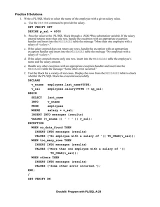 Practice 8 Solutions
   1. Write a PL/SQL block to select the name of the employee with a given salary value.
       a. Use the DEFINE command to provide the salary.
          SET VERIFY OFF
          DEFINE p_sal = 6000
       b. Pass the value to the PL/SQL block through a iSQL*Plus substitution variable. If the salary
          entered returns more than one row, handle the exception with an appropriate exception
          handler and insert into the MESSAGES table the message “More than one employee with a
          salary of <salary>.”
       c. If the salary entered does not return any rows, handle the exception with an appropriate
          exception handler and insert into the MESSAGES table the message “No employee with a
          salary of <salary>.”
       d. If the salary entered returns only one row, insert into the MESSAGES table the employee’s
          name and the salary amount.
       e. Handle any other exception with an appropriate exception handler and insert into the
          MESSAGES table the message “Some other error occurred.”
       f. Test the block for a variety of test cases. Display the rows from the MESSAGES table to check
          whether the PL/SQL block has executed successfully
          DECLARE
              v_ename employees.last_name%TYPE;
              v_sal          employees.salary%TYPE := &p_sal;
          BEGIN
             SELECT   last_name
             INTO     v_ename
             FROM     employees
             WHERE    salary = v_sal;
             INSERT INTO messages (results)
            VALUES (v_ename || ' - ' || v_sal);
          EXCEPTION
            WHEN no_data_found THEN
              INSERT INTO messages (results)
               VALUES ('No employee with a salary of '|| TO_CHAR(v_sal));
             WHEN too_many_rows THEN
               INSERT INTO messages (results)
               VALUES ('More than one employee with a salary of '||
                        TO_CHAR(v_sal));
            WHEN others THEN
               INSERT INTO messages (results)
               VALUES ('Some other error occurred.');
          END;
          /
          SET VERIFY ON



                                  Oracle9i: Program with PL/SQL A-28
 