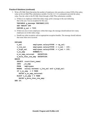 Practice 8 Solutions (continued)
   3. Write a PL/SQL block that prints the number of employees who earn plus or minus $100 of the salary
      value set for an iSQL*Plus substitution variable. Use the DEFINE command to provide the salary
      value. Pass the value to the PL/SQL block through a iSQL*Plus substitution variable.
      a. If there is no employee within that salary range, print a message to the user indicating
         that is the case. Use an exception for this case.
         VARIABLE g_message VARCHAR2(100)
         SET VERIFY OFF
         DEFINE p_sal = 7000
      b. If there are one or more employees within that range, the message should indicate how many
         employees are in that salary range.
      c. Handle any other exception with an appropriate exception handler. The message should indicate
         that some other error occurred.

      DECLARE
        v_sal           employees.salary%TYPE := &p_sal;
        v_low_sal       employees.salary%TYPE := v_sal - 100;
        v_high_sal      employees.salary%TYPE := v_sal + 100;
        v_no_emp        NUMBER(7);
        e_no_emp_returned    EXCEPTION;
        e_more_than_one_emp EXCEPTION;
      BEGIN
        SELECT count(last_name)
        INTO   _no_emp
        FROM    employees
        WHERE   salary between v_low_sal and v_high_sal;
        IF v_no_emp = 0 THEN
          RAISE e_no_emp_returned;
        ELSIF v_no_emp > 0 THEN
          RAISE e_more_than_one_emp;
      END IF;




                                 Oracle9i: Program with PL/SQL A-30
 