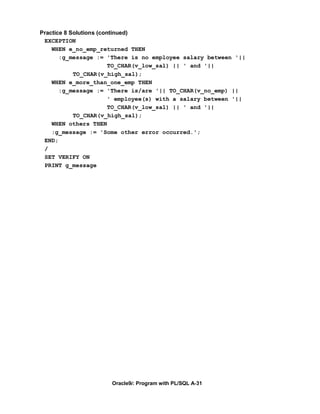 Practice 8 Solutions (continued)
 EXCEPTION
    WHEN e_no_emp_returned THEN
       :g_message := 'There is no employee salary between '||
                         TO_CHAR(v_low_sal) || ' and '||
            TO_CHAR(v_high_sal);
    WHEN e_more_than_one_emp THEN
       :g_message := 'There is/are '|| TO_CHAR(v_no_emp) ||
                         ' employee(s) with a salary between '||
                         TO_CHAR(v_low_sal) || ' and '||
            TO_CHAR(v_high_sal);
    WHEN others THEN
    :g_message := 'Some other error occurred.';
 END;
 /
 SET VERIFY ON
 PRINT g_message




                      Oracle9i: Program with PL/SQL A-31
 