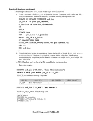 Practice 9 Solutions (continued)
       2. Create a procedure called UPD_JOB to modify a job in the JOBS table.
          a. Create a procedure called UPD_JOB to update the job title. Provide the job ID and a new title,
             using two parameters. Include the necessary exception handling if no update occurs.
             CREATE OR REPLACE PROCEDURE upd_job
             (p_jobid       IN jobs.job_id%TYPE,
             p_jobtitle IN jobs.job_title%TYPE)
             IS
             BEGIN
             UPDATE jobs
             SET       job_title = p_jobtitle
             WHERE     job_id = p_jobid;
             IF SQL%NOTFOUND THEN
             RAISE_APPLICATION_ERROR(-20202,'No job updated.');
             END IF;
             END upd_job;
             /
          b. Compile the code; invoke the procedure to change the job title of the job ID IT_DBA to Data
             Administrator. Query the JOBS table to view the results. Also check the exception
             handling by trying to update a job that does not exist (you can use job ID IT_WEB and job title
             Web Master).
         In iSQL*Plus, load and run the script file created in the above question.



          EXECUTE upd_job ('IT_DBA', 'Data Administrator')
           SELECT * FROM jobs WHERE job_id = 'IT_DBA';




          EXECUTE upd_job ('IT_WEB', 'Web Master')




                                  Oracle9i: Program with PL/SQL A-33
 