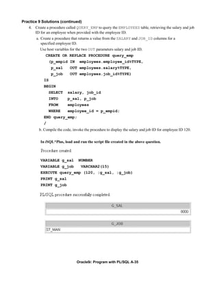 Practice 9 Solutions (continued)
   4. Create a procedure called QUERY_EMP to query the EMPLOYEES table, retrieving the salary and job
       ID for an employee when provided with the employee ID.
        a. Create a procedure that returns a value from the SALARY and JOB_ID columns for a
           specified employee ID.
          Use host variables for the two OUT parameters salary and job ID.
              CREATE OR REPLACE PROCEDURE query_emp
                  (p_empid IN      employees.employee_id%TYPE,
                   p_sal     OUT employees.salary%TYPE,
                   p_job     OUT employees.job_id%TYPE)
             IS
             BEGIN
                  SELECT   salary, job_id
                  INTO     p_sal, p_job
                  FROM     employees
                  WHERE    employee_id = p_empid;
             END query_emp;
             /
          b. Compile the code, invoke the procedure to display the salary and job ID for employee ID 120.


           In iSQL*Plus, load and run the script file created in the above question.



           VARIABLE g_sal         NUMBER
           VARIABLE g_job           VARCHAR2(15)
           EXECUTE query_emp (120, :g_sal, :g_job)
           PRINT g_sal
           PRINT g_job




                                 Oracle9i: Program with PL/SQL A-35
 