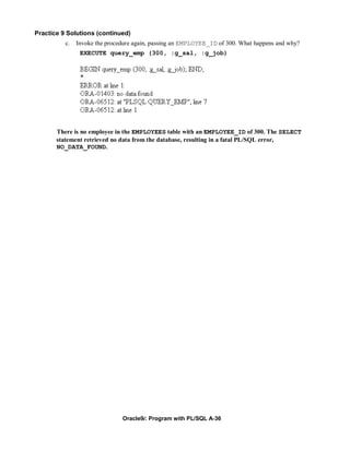 Practice 9 Solutions (continued)
          c.   Invoke the procedure again, passing an EMPLOYEE_ID of 300. What happens and why?
                EXECUTE query_emp (300, :g_sal, :g_job)




       There is no employee in the EMPLOYEES table with an EMPLOYEE_ID of 300. The SELECT
       statement retrieved no data from the database, resulting in a fatal PL/SQL error,
       NO_DATA_FOUND.




                               Oracle9i: Program with PL/SQL A-36
 