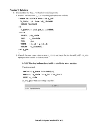 Practice 10 Solutions
   1. Create and invoke the Q_JOB function to return a job title.
        a. Create a function called Q_JOB to return a job title to a host variable.
           CREATE OR REPLACE FUNCTION q_job
               (p_jobid     IN    jobs.job_id%TYPE)
                RETURN VARCHAR2
           IS
                v_jobtitle jobs.job_title%TYPE;
            BEGIN
                SELECT     job_title
                INTO       v_jobtitle
                FROM       jobs
                WHERE      job_id = p_jobid;
                RETURN     (v_jobtitle);
           END q_job;
           /
        b. Compile the code; create a host variable G_TITLE and invoke the function with job ID SA_REP.
           Query the host variable to view the result.


                 In iSQL*Plus, load and run the script file created in the above question.



                  VARIABLE g_title VARCHAR2(30)
                  EXECUTE :g_title := q_job ('SA_REP')
                  PRINT g_title




                                   Oracle9i: Program with PL/SQL A-37
 