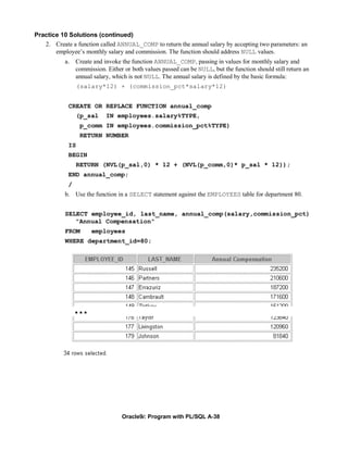 Practice 10 Solutions (continued)
   2. Create a function called ANNUAL_COMP to return the annual salary by accepting two parameters: an
       employee’s monthly salary and commission. The function should address NULL values.
           a. Create and invoke the function ANNUAL_COMP, passing in values for monthly salary and
              commission. Either or both values passed can be NULL, but the function should still return an
              annual salary, which is not NULL. The annual salary is defined by the basic formula:
                 (salary*12) + (commission_pct*salary*12)


            CREATE OR REPLACE FUNCTION annual_comp
                (p_sal     IN employees.salary%TYPE,
                 p_comm IN employees.commission_pct%TYPE)
                 RETURN NUMBER
            IS
            BEGIN
                RETURN (NVL(p_sal,0) * 12 + (NVL(p_comm,0)* p_sal * 12));
            END annual_comp;
            /
           b. Use the function in a SELECT statement against the EMPLOYEES table for department 80.


           SELECT employee_id, last_name, annual_comp(salary,commission_pct)
              "Annual Compensation"
           FROM      employees
           WHERE department_id=80;




                …




                                 Oracle9i: Program with PL/SQL A-38
 