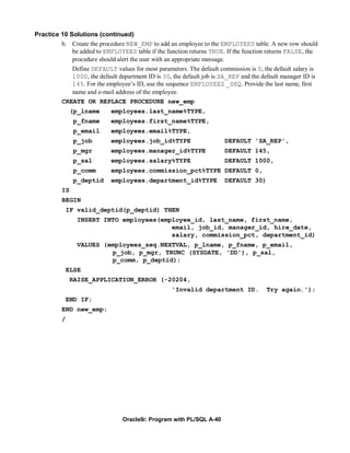 Practice 10 Solutions (continued)
         b. Create the procedure NEW_EMP to add an employee to the EMPLOYEES table. A new row should
             be added to EMPLOYEES table if the function returns TRUE. If the function returns FALSE, the
             procedure should alert the user with an appropriate message.
             Define DEFAULT values for most parameters. The default commission is 0, the default salary is
             1000, the default department ID is 30, the default job is SA_REP and the default manager ID is
             145. For the employee’s ID, use the sequence EMPLOYEES _SEQ. Provide the last name, first
             name and e-mail address of the employee.
          CREATE OR REPLACE PROCEDURE new_emp
               (p_lname     employees.last_name%TYPE,
               p_fname      employees.first_name%TYPE,
               p_email      employees.email%TYPE,
               p_job        employees.job_id%TYPE                       DEFAULT 'SA_REP',
               p_mgr        employees.manager_id%TYPE                   DEFAULT 145,
               p_sal        employees.salary%TYPE                       DEFAULT 1000,
               p_comm       employees.commission_pct%TYPE DEFAULT 0,
               p_deptid     employees.department_id%TYPE                DEFAULT 30)
          IS
          BEGIN
              IF valid_deptid(p_deptid) THEN
                 INSERT INTO employees(employee_id, last_name, first_name,
                                          email, job_id, manager_id, hire_date,
                                          salary, commission_pct, department_id)
                 VALUES (employees_seq.NEXTVAL, p_lname, p_fname, p_email,
                          p_job, p_mgr, TRUNC (SYSDATE, 'DD'), p_sal,
                          p_comm, p_deptid);
              ELSE
               RAISE_APPLICATION_ERROR (-20204,
                                                    'Invalid department ID.             Try again.');
              END IF;
          END new_emp;
          /




                                 Oracle9i: Program with PL/SQL A-40
 