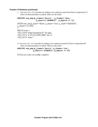 Practice 10 Solutions (continued)
         c. Test your NEW_EMP procedure by adding a new employee named Jane Harris to department 15.
             Allow all other parameters to default. What was the result?

         EXECUTE new_emp(p_lname=>'Harris', p_fname=>'Jane',
                           p_email=>'JAHARRIS', p_deptid => 15)




         d. Test your NEW_EMP procedure by adding a new employee named Joe Harris to department 80.
             Allow all other parameters to default. What was the result?
         EXECUTE new_emp(p_lname=>'Harris',p_fname=>'Joe',
                               p_email=>'JOHARRIS',p_deptno => 80)




                               Oracle9i: Program with PL/SQL A-41
 