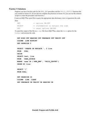 Practice 11 Solutions
       Suppose you have lost the code for the NEW_EMP procedure and the VALID_DEPTID function that
       you created in lesson 10. (If you did not complete the practices in lesson 10, you can run the solution
       scripts to create the procedure and function.)
        Create an iSQL*Plus spool file to query the appropriate data dictionary view to regenerate the code.
        Hint:
           SET                      -- options ON|OFF
            SELECT                  -- statement(s) to extract the code
            SET                     -- reset options ON|OFF
        To spool the output of the file to a .sql file from iSQL*Plus, select the Save option for the
        Output and execute the code.


            SET ECHO OFF HEADING OFF FEEDBACK OFF VERIFY OFF
            COLUMN      LINE NOPRINT
            SET PAGESIZE 0


            SELECT 'CREATE OR REPLACE ', 0 line
            FROM      DUAL
            UNION
            SELECT text, line
            FROM      USER_SOURCE
            WHERE     name IN ('NEW_EMP', 'VALID_DEPTNO')
            ORDER BY line;


            SELECT '/'
            FROM DUAL;


            SET PAGESIZE 24
            COLUMN      LINE     CLEAR
            SET FEEDBACK ON VERIFY ON HEADING ON




                                   Oracle9i: Program with PL/SQL A-42
 