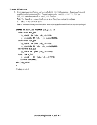 Practice 12 Solutions
     1. Create a package specification and body called JOB_PACK. (You can save the package body and
         specification in two separate files.) This package contains your ADD_JOB, UPD_JOB, and
         DEL_JOB procedures, as well as your Q_JOB function.
         Note: Use the code in your previously saved script files when creating the package.
         a.     Make all the constructs public.
         Note: Consider whether you still need the stand-alone procedures and functions you just packaged.


        CREATE OR REPLACE PACKAGE job_pack IS
              PROCEDURE add_job
               (p_jobid      IN jobs.job_id%TYPE,
                 p_jobtitle IN jobs.job_title%TYPE);
              PROCEDURE upd_job
               (p_jobid      IN jobs.job_id%TYPE,
                 p_jobtitle IN jobs.job_title%TYPE);
              PROCEDURE del_job
               (p_jobid IN        jobs.job_id%TYPE);
              FUNCTION q_job
               (p_jobid         IN    jobs.job_id%TYPE)
               RETURN VARCHAR2;
        END job_pack;
        /




                                  Oracle9i: Program with PL/SQL A-43
 