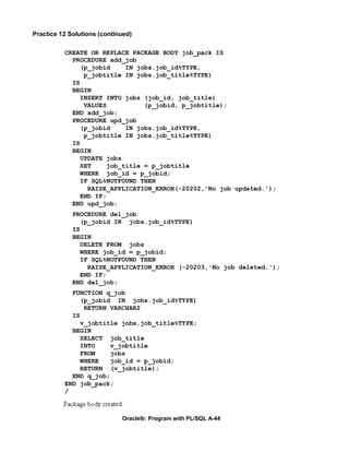 Practice 12 Solutions (continued)

          CREATE OR REPLACE PACKAGE BODY job_pack IS
            PROCEDURE add_job
               (p_jobid    IN jobs.job_id%TYPE,
                p_jobtitle IN jobs.job_title%TYPE)
            IS
            BEGIN
               INSERT INTO jobs (job_id, job_title)
                VALUES          (p_jobid, p_jobtitle);
            END add_job;
            PROCEDURE upd_job
               (p_jobid    IN jobs.job_id%TYPE,
                p_jobtitle IN jobs.job_title%TYPE)
            IS
            BEGIN
               UPDATE jobs
               SET    job_title = p_jobtitle
               WHERE job_id = p_jobid;
               IF SQL%NOTFOUND THEN
                 RAISE_APPLICATION_ERROR(-20202,'No job updated.');
               END IF;
            END upd_job;
             PROCEDURE del_job
                (p_jobid IN jobs.job_id%TYPE)
             IS
             BEGIN
                DELETE FROM jobs
                WHERE job_id = p_jobid;
                IF SQL%NOTFOUND THEN
                  RAISE_APPLICATION_ERROR (-20203,'No job deleted.');
                END IF;
             END del_job;
            FUNCTION q_job
               (p_jobid IN jobs.job_id%TYPE)
                RETURN VARCHAR2
            IS
               v_jobtitle jobs.job_title%TYPE;
            BEGIN
               SELECT job_title
               INTO    v_jobtitle
               FROM    jobs
               WHERE   job_id = p_jobid;
               RETURN (v_jobtitle);
            END q_job;
          END job_pack;
          /



                             Oracle9i: Program with PL/SQL A-44
 