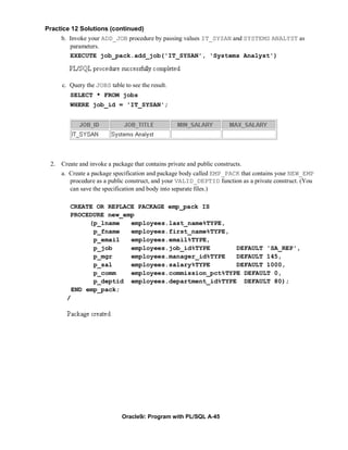Practice 12 Solutions (continued)
     b. Invoke your ADD_JOB procedure by passing values IT_SYSAN and SYSTEMS ANALYST as
        parameters.
        EXECUTE job_pack.add_job('IT_SYSAN', 'Systems Analyst')



     c. Query the JOBS table to see the result.
        SELECT * FROM jobs
        WHERE job_id = 'IT_SYSAN';




 2. Create and invoke a package that contains private and public constructs.
     a. Create a package specification and package body called EMP_PACK that contains your NEW_EMP
        procedure as a public construct, and your VALID_DEPTID function as a private construct. (You
        can save the specification and body into separate files.)

        CREATE OR REPLACE PACKAGE emp_pack IS
        PROCEDURE new_emp
              (p_lname  employees.last_name%TYPE,
               p_fname  employees.first_name%TYPE,
               p_email  employees.email%TYPE,
               p_job    employees.job_id%TYPE       DEFAULT 'SA_REP',
               p_mgr    employees.manager_id%TYPE   DEFAULT 145,
               p_sal    employees.salary%TYPE       DEFAULT 1000,
               p_comm   employees.commission_pct%TYPE DEFAULT 0,
               p_deptid employees.department_id%TYPE DEFAULT 80);
         END emp_pack;
       /




                             Oracle9i: Program with PL/SQL A-45
 