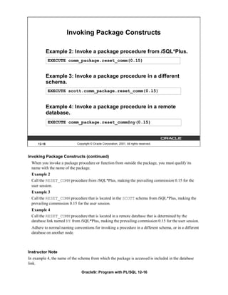 Invoking Package Constructs

             Example 2: Invoke a package procedure from iSQL*Plus.
             EXECUTE comm_package.reset_comm(0.15)


             Example 3: Invoke a package procedure in a different
             schema.
             EXECUTE scott.comm_package.reset_comm(0.15)


             Example 4: Invoke a package procedure in a remote
             database.
             EXECUTE comm_package.reset_comm@ny(0.15)




     12-16                   Copyright © Oracle Corporation, 2001. All rights reserved.



Invoking Package Constructs (continued)
  When you invoke a package procedure or function from outside the package, you must qualify its
  name with the name of the package.
  Example 2
  Call the RESET_COMM procedure from iSQL*Plus, making the prevailing commission 0.15 for the
  user session.
  Example 3
  Call the RESET_COMM procedure that is located in the SCOTT schema from iSQL*Plus, making the
  prevailing commission 0.15 for the user session.
  Example 4
  Call the RESET_COMM procedure that is located in a remote database that is determined by the
  database link named NY from iSQL*Plus, making the prevailing commission 0.15 for the user session.
  Adhere to normal naming conventions for invoking a procedure in a different schema, or in a different
  database on another node.



Instructor Note
In example 4, the name of the schema from which the package is accessed is included in the database
link.

                                Oracle9i: Program with PL/SQL 12-16
 