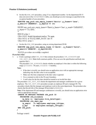 Practice 12 Solutions (continued)


         b. Invoke the NEW_EMP procedure, using 15 as a department number. As the department ID 15
            does not exist in the DEPARTMENTS table, you should get an error message as specified in the
            exception handler of your procedure.
          EXECUTE emp_pack.new_emp(p_lname=>'Harris',p_fname=>'Jane',
          p_email=>'JAHARRIS', p_deptid => 15)




         c. Invoke the NEW_EMP procedure, using an exising department ID 80.
          EXECUTE emp_pack.new_emp(p_lname =>'Smith', p_fname=>'David',
          p_email=>'DASMITH', p_deptid=>80)


   If you have time:
   3.    a. Create a package called CHK_PACK that contains the procedures CHK_HIREDATE and
             CHK_DEPT_MGR. Make both constructs public. (You can save the specification and body into
             separate files.)
             The procedure CHK_HIREDATE checks whether an employee’s hire date is within the following
             range: [SYSDATE - 50 years, SYSDATE + 3 months].
          Note:
               • If the date is invalid, you should raise an application error with an appropriate message
                   indicating why the date value is not acceptable.
               • Make sure the time component in the date value is ignored.
               • Use a constant to refer to the 50 years boundary.
               • A null value for the hire date should be treated as an invalid hire date.
          The procedure CHK_DEPT_MGR checks the department and manager combination for a given
          employee. The CHK_DEPT_MGR procedure accepts an employee ID and a manager ID. The
           procedure checks that the manager and employee work in the same department. The procedure also
           checks that the job title of the manager ID provided is MANAGER.
          Note: If the department ID and manager combination is invalid, you should raise an application error
           with an appropriate message.
           CREATE OR REPLACE PACKAGE chk_pack IS
              PROCEDURE chk_hiredate
                 (p_date in employees.hire_date%type);
              PROCEDURE chk_dept_mgr
                 (p_empid           in employees.employee_id%type,
                  p_mgr            in employees.manager_id%type);
           END chk_pack;
         /


                                 Oracle9i: Program with PL/SQL A-47
 