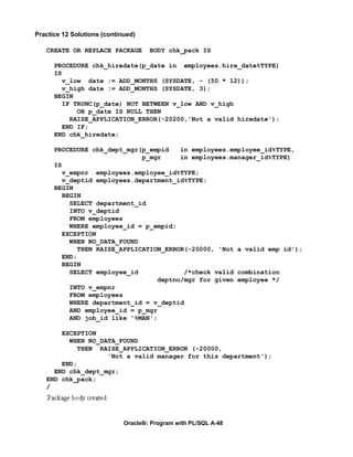 Practice 12 Solutions (continued)

   CREATE OR REPLACE PACKAGE         BODY chk_pack IS

      PROCEDURE chk_hiredate(p_date in employees.hire_date%TYPE)
      IS
         v_low date := ADD_MONTHS (SYSDATE, - (50 * 12));
         v_high date := ADD_MONTHS (SYSDATE, 3);
      BEGIN
         IF TRUNC(p_date) NOT BETWEEN v_low AND v_high
             OR p_date IS NULL THEN
           RAISE_APPLICATION_ERROR(-20200,'Not a valid hiredate');
         END IF;
      END chk_hiredate;

      PROCEDURE chk_dept_mgr(p_empid    in employees.employee_id%TYPE,
                              p_mgr     in employees.manager_id%TYPE)
      IS
         v_empnr employees.employee_id%TYPE;
         v_deptid employees.department_id%TYPE;
      BEGIN
         BEGIN
           SELECT department_id
           INTO v_deptid
           FROM employees
           WHERE employee_id = p_empid;
         EXCEPTION
           WHEN NO_DATA_FOUND
             THEN RAISE_APPLICATION_ERROR(-20000, 'Not a valid emp id');
         END;
         BEGIN
           SELECT employee_id            /*check valid combination
                                  deptno/mgr for given employee */
           INTO v_empnr
           FROM employees
           WHERE department_id = v_deptid
           AND employee_id = p_mgr
           AND job_id like '%MAN';

       EXCEPTION
         WHEN NO_DATA_FOUND
           THEN RAISE_APPLICATION_ERROR (-20000,
                   'Not a valid manager for this department');
       END;
     END chk_dept_mgr;
   END chk_pack;
   /




                             Oracle9i: Program with PL/SQL A-48
 