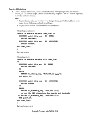 Practice 13 Solutions
   1. Create a package called OVER_LOAD. Create two functions in this package; name each function
       PRINT_IT. The function accepts a date or a character string and prints a date or a number, depending
       on how the function is invoked.
        Note:
           • To print the date value, use DD-MON-YY as the input format, and FmMonth,dd yyyy as the
              output format. Make sure you handle invalid input.
           • To print out the number, use 999,999.00 as the input format.


           The package specification:
           CREATE OR REPLACE PACKAGE over_load IS
               FUNCTION print_it(p_arg              IN    DATE)
                 RETURN VARCHAR2;
               FUNCTION print_it(p_arg              IN    VARCHAR2)
                 RETURN NUMBER;
           END over_load;
           /



           The package body:
           CREATE OR REPLACE PACKAGE BODY over_load
           IS
              FUNCTION print_it(p_arg IN DATE)
                 RETURN VARCHAR2
              IS
              BEGIN
                 RETURN to_char(p_arg, 'FmMonth,dd yyyy');
              END print_it;

              FUNCTION print_it(p_arg    IN VARCHAR2)
                 RETURN NUMBER
              IS
              BEGIN
                 RETURN TO_NUMBER(p_arg, '999,999.00');
             -- or use the NLS characters for grands and decimals
             -- RETURN TO_NUMBER(p_arg, '999G999D00');
              END print_it;
           END over_load;
           /




                                 Oracle9i: Program with PL/SQL A-50
 