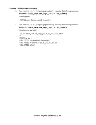 Practice 13 Solutions (continued)
       b. Test your CHK_DEPT_JOB package procedure by executing the following command:
            EXECUTE check_pack.chk_dept_job(50,'ST_CLERK')
            What happens?



       c.   Test your CHK_DEPT_JOB package procedure by executing the following command:
            EXECUTE check_pack.chk_dept_job(20,'ST_CLERK')
            What happens, and why?




                              Oracle9i: Program with PL/SQL A-53
 