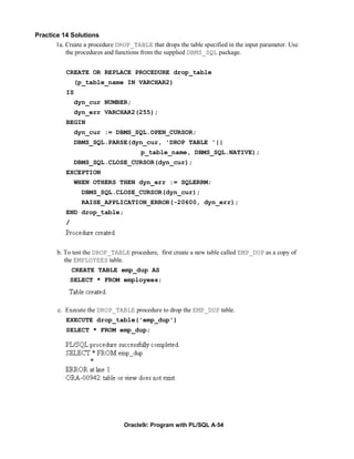Practice 14 Solutions
       1a. Create a procedure DROP_TABLE that drops the table specified in the input parameter. Use
           the procedures and functions from the supplied DBMS_SQL package.


           CREATE OR REPLACE PROCEDURE drop_table
                (p_table_name IN VARCHAR2)
           IS
                dyn_cur NUMBER;
                dyn_err VARCHAR2(255);
           BEGIN
                dyn_cur := DBMS_SQL.OPEN_CURSOR;
                DBMS_SQL.PARSE(dyn_cur, 'DROP TABLE '||
                                       p_table_name, DBMS_SQL.NATIVE);
                DBMS_SQL.CLOSE_CURSOR(dyn_cur);
           EXCEPTION
                WHEN OTHERS THEN dyn_err := SQLERRM;
                  DBMS_SQL.CLOSE_CURSOR(dyn_cur);
                  RAISE_APPLICATION_ERROR(-20600, dyn_err);
           END drop_table;
           /



        b. To test the DROP_TABLE procedure, first create a new table called EMP_DUP as a copy of
           the EMPLOYEES table.
               CREATE TABLE emp_dup AS
               SELECT * FROM employees;



        c. Execute the DROP_TABLE procedure to drop the EMP_DUP table.
           EXECUTE drop_table('emp_dup')
           SELECT * FROM emp_dup;




                                 Oracle9i: Program with PL/SQL A-54
 
