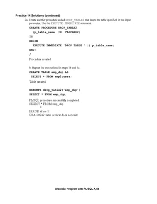 Practice 14 Solutions (continued)
       2a. Create another procedure called DROP_TABLE2 that drops the table specified in the input
           parameter. Use the EXECUTE IMMEDIATE statement.
           CREATE PROCEDURE DROP_TABLE2
                (p_table_name        IN     VARCHAR2)
           IS
           BEGIN
                EXECUTE IMMEDIATE 'DROP TABLE ' || p_table_name;
           END;
           /



           b. Repeat the test outlined in steps 1b and 1c.
           CREATE TABLE emp_dup AS
               SELECT * FROM employees;



           EXECUTE drop_table2('emp_dup')
           SELECT * FROM emp_dup;




                                  Oracle9i: Program with PL/SQL A-55
 