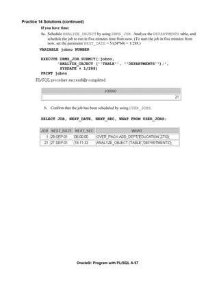 Practice 14 Solutions (continued)
          If you have time:
          4a. Schedule ANALYZE_OBJECT by using DBMS_JOB. Analyze the DEPARTMENTS table, and
              schedule the job to run in five minutes time from now. (To start the job in five minutes from
              now, set the parameter NEXT_DATE = 5/(24*60) = 1/288.)
         VARIABLE jobno NUMBER

          EXECUTE DBMS_JOB.SUBMIT(:jobno,
                 'ANALYZE_OBJECT (''TABLE'', ''DEPARTMENTS'');',
                  SYSDATE + 1/288)
          PRINT jobno




            b. Confirm that the job has been scheduled by using USER_JOBS.

          SELECT JOB, NEXT_DATE, NEXT_SEC, WHAT FROM USER_JOBS;




                                Oracle9i: Program with PL/SQL A-57
 