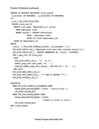 Practice 14 Solutions (continued)

CREATE OR REPLACE PROCEDURE cross_avgsal
    (p_filedir IN VARCHAR2,     p_filename1 IN VARCHAR2)
IS
    v_fh_1 UTL_FILE.FILE_TYPE;
    CURSOR cross_avg IS
     SELECT last_name, department_id, salary
        FROM employees outer
        WHERE salary > (SELECT AVG(salary)
                   FROM     employees inner
                   GROUP BY outer.department_id)
     ORDER BY department_id;
BEGIN
     v_fh_1 := UTL_FILE.FOPEN(p_filedir, p_filename1, 'w');
     UTL_FILE.PUTF(v_fh_1,'Employees with more than average salary:n');
     UTL_FILE.PUTF(v_fh_1, 'REPORT GENERATED ON           %snn', SYSDATE);
     FOR v_emp_info IN cross_avg
     LOOP
       UTL_FILE.PUTF(v_fh_1, '%s        %s n',
       RPAD(v_emp_info.last_name, 30, ' '),
       LPAD(TO_CHAR(v_emp_info.salary, '$99,999.00'), 12, ' '));
     END LOOP;
     UTL_FILE.NEW_LINE(v_fh_1);
     UTL_FILE.PUT_LINE(v_fh_1, '*** END OF REPORT ***');
     UTL_FILE.FCLOSE(v_fh_1);


EXCEPTION
     WHEN UTL_FILE.INVALID_FILEHANDLE THEN
       RAISE_APPLICATION_ERROR (-20001, 'Invalid File.');
       UTL_FILE.FCLOSE_ALL;
     WHEN UTL_FILE.WRITE_ERROR THEN
       RAISE_APPLICATION_ERROR (-20002,
                                     'Unable to write to file');
       UTL_FILE.FCLOSE_ALL;
END cross_avgsal;
/




                            Oracle9i: Program with PL/SQL A-60
 