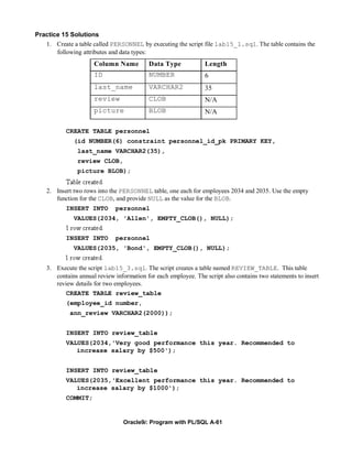 Practice 15 Solutions
   1. Create a table called PERSONNEL by executing the script file lab15_1.sql. The table contains the
       following attributes and data types:
                      Column Name          Data Type             Length
                      ID                   NUMBER                6
                      last_name            VARCHAR2              35
                      review               CLOB                  N/A
                      picture              BLOB                  N/A

           CREATE TABLE personnel
              (id NUMBER(6) constraint personnel_id_pk PRIMARY KEY,
                last_name VARCHAR2(35),
                review CLOB,
                picture BLOB);


    2. Insert two rows into the PERSONNEL table, one each for employees 2034 and 2035. Use the empty
       function for the CLOB, and provide NULL as the value for the BLOB.
           INSERT INTO        personnel
              VALUES(2034, 'Allen', EMPTY_CLOB(), NULL);


           INSERT INTO        personnel
              VALUES(2035, 'Bond', EMPTY_CLOB(), NULL);


    3. Execute the script lab15_3.sql. The script creates a table named REVIEW_TABLE. This table
       contains annual review information for each employee. The script also contains two statements to insert
       review details for two employees.
           CREATE TABLE review_table
           (employee_id number,
             ann_review VARCHAR2(2000));


           INSERT INTO review_table
           VALUES(2034,'Very good performance this year. Recommended to
              increase salary by $500');


           INSERT INTO review_table
           VALUES(2035,'Excellent performance this year. Recommended to
              increase salary by $1000');
           COMMIT;


                                 Oracle9i: Program with PL/SQL A-61
 
