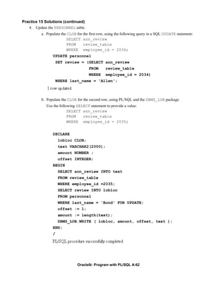 Practice 15 Solutions (continued)
   4. Update the PERSONNEL table.
          a. Populate the CLOB for the first row, using the following query in a SQL UPDATE statement:
                         SELECT ann_review
                         FROM      review_table
                         WHERE employee_id = 2034;
                UPDATE personnel
                    SET review = (SELECT ann_review
                                      FROM      review_table
                                      WHERE     employee_id = 2034)
                    WHERE last_name = 'Allen';



          b. Populate the CLOB for the second row, using PL/SQL and the DBMS_LOB package.
             Use the following SELECT statement to provide a value:
                          SELECT ann_review
                          FROM    review_table
                          WHERE employee_id = 2035;


                DECLARE
                     lobloc CLOB;
                     text VARCHAR2(2000);
                     amount NUMBER ;
                     offset INTEGER;
                BEGIN
                     SELECT ann_review INTO text
                     FROM review_table
                     WHERE employee_id =2035;
                     SELECT review INTO lobloc
                     FROM personnel
                     WHERE last_name = 'Bond' FOR UPDATE;
                     offset := 1;
                     amount := length(text);
                     DBMS_LOB.WRITE ( lobloc, amount, offset, text );
                END;
                /




                               Oracle9i: Program with PL/SQL A-62
 