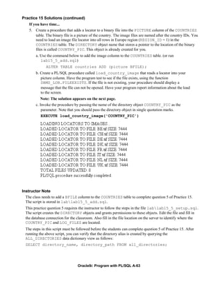 Practice 15 Solutions (continued)
    If you have time...
    5. Create a procedure that adds a locator to a binary file into the PICTURE column of the COUNTRIES
        table. The binary file is a picture of the country. The image files are named after the country IDs. You
        need to load an image file locator into all rows in Europe region (REGION_ID = 1) in the
        COUNTRIES table. The DIRECTORY object name that stores a pointer to the location of the binary
        files is called COUNTRY_PIC. This object is already created for you.
        a. Use the command below to add the image column to the COUNTRIES table. (or run
           lab15_5_add.sql)
               ALTER TABLE countries ADD (picture BFILE);
        b. Create a PL/SQL procedure called load_country_image that reads a locator into your
           picture column. Have the program test to see if the file exists, using the function
           DBMS_LOB.FILEEXISTS. If the file is not existing, your procedure should display a
           message that the file can not be opened. Have your program report information about the load
           to the screen.
           Note: The solution appears on the next page.
        c. Invoke the procedure by passing the name of the directory object COUNTRY_PIC as the
            parameter. Note that you should pass the directory object in single quotation marks.
           EXECUTE load_country_image('COUNTRY_PIC')




Instructor Note
  The class needs to add a BFILE column to the COUNTRIES table to complete question 5 of Practice 15.
  The script is stored in lablab15_5_add.sql.
  This practice question 5 requires the instructor to follow the steps in the file lablab15_5_setup.sql.
  The script creates the DIRECTORY objects and grants permissions to these objects. Edit the file and fill in
  the database connection for the classroom. Also fill in the file location on the server to identify where the
  COUNTRY_PIC and LOG_FILES are located.
  The steps in this script must be followed before the students can complete question 5 of Practice 15. After
  running the above script, you can verify that the directory alias is created by querying the
  ALL_DIRECTORIES data dictionary view as follows:
  SELECT directory_name, directory_path FROM all_directories;




                                   Oracle9i: Program with PL/SQL A-63
 