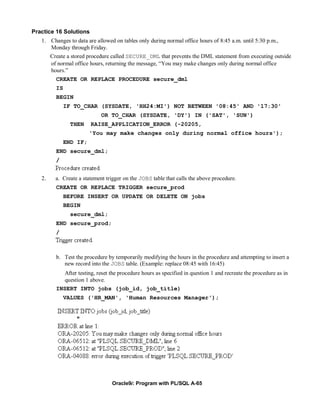 Practice 16 Solutions
   1. Changes to data are allowed on tables only during normal office hours of 8:45 a.m. until 5:30 p.m.,
      Monday through Friday.
        Create a stored procedure called SECURE_DML that prevents the DML statement from executing outside
        of normal office hours, returning the message, “You may make changes only during normal office
        hours.”
          CREATE OR REPLACE PROCEDURE secure_dml
          IS
          BEGIN
               IF TO_CHAR (SYSDATE, 'HH24:MI') NOT BETWEEN '08:45' AND '17:30'
                             OR TO_CHAR (SYSDATE, 'DY') IN ('SAT', 'SUN')
                THEN     RAISE_APPLICATION_ERROR (-20205,
                         'You may make changes only during normal office hours');
               END IF;
          END secure_dml;
          /


   2.     a. Create a statement trigger on the JOBS table that calls the above procedure.
          CREATE OR REPLACE TRIGGER secure_prod
               BEFORE INSERT OR UPDATE OR DELETE ON jobs
               BEGIN
                secure_dml;
          END secure_prod;
          /



          b. Test the procedure by temporarily modifying the hours in the procedure and attempting to insert a
             new record into the JOBS table. (Example: replace 08:45 with 16:45)
            After testing, reset the procedure hours as specified in question 1 and recreate the procedure as in
            question 1 above.
          INSERT INTO jobs (job_id, job_title)
               VALUES ('HR_MAN', 'Human Resources Manager');




                                  Oracle9i: Program with PL/SQL A-65
 