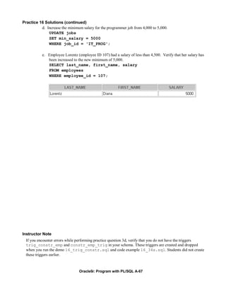 Practice 16 Solutions (continued)
          d. Increase the minimum salary for the programmer job from 4,000 to 5,000.
              UPDATE jobs
              SET min_salary = 5000
              WHERE job_id = 'IT_PROG';

           e. Employee Lorentz (employee ID 107) had a salary of less than 4,500. Verify that her salary has
              been increased to the new minimum of 5,000.
              SELECT last_name, first_name, salary
              FROM employees
              WHERE employee_id = 107;




Instructor Note
  If you encounter errors while performing practice question 3d, verify that you do not have the triggers
  trig_constr_emp and constr_emp_trig in your schema. These triggers are created and dropped
  when you run the demo 16_trig_constr.sql and code example 16_34s.sql. Students did not create
  these triggers earlier.



                                 Oracle9i: Program with PL/SQL A-67
 
