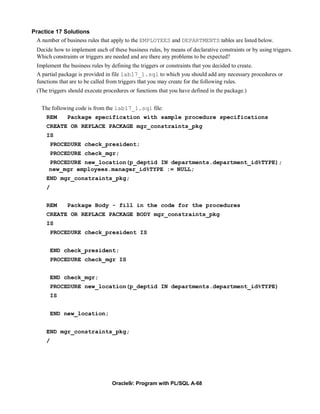 Practice 17 Solutions
 A number of business rules that apply to the EMPLOYEES and DEPARTMENTS tables are listed below.
 Decide how to implement each of these business rules, by means of declarative constraints or by using triggers.
 Which constraints or triggers are needed and are there any problems to be expected?
 Implement the business rules by defining the triggers or constraints that you decided to create.
 A partial package is provided in file lab17_1.sql to which you should add any necessary procedures or
 functions that are to be called from triggers that you may create for the following rules.
 (The triggers should execute procedures or functions that you have defined in the package.)


   The following code is from the lab17_1.sql file:
     REM      Package specification with sample procedure specifications
     CREATE OR REPLACE PACKAGE mgr_constraints_pkg
     IS
         PROCEDURE check_president;
         PROCEDURE check_mgr;
      PROCEDURE new_location(p_deptid IN departments.department_id%TYPE);
      new_mgr employees.manager_id%TYPE := NULL;
     END mgr_constraints_pkg;
     /


     REM      Package Body - fill in the code for the procedures
     CREATE OR REPLACE PACKAGE BODY mgr_constraints_pkg
     IS
         PROCEDURE check_president IS


         END check_president;
         PROCEDURE check_mgr IS


         END check_mgr;
         PROCEDURE new_location(p_deptid IN departments.department_id%TYPE)
         IS


         END new_location;


     END mgr_constraints_pkg;
     /




                                 Oracle9i: Program with PL/SQL A-68
 