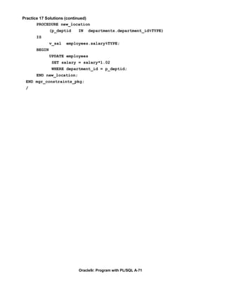 Practice 17 Solutions (continued)
       PROCEDURE new_location
              (p_deptid    IN   departments.department_id%TYPE)
      IS
              v_sal   employees.salary%TYPE;
      BEGIN
              UPDATE employees
               SET salary = salary*1.02
               WHERE department_id = p_deptid;
      END new_location;
 END mgr_constraints_pkg;
 /




                           Oracle9i: Program with PL/SQL A-71
 